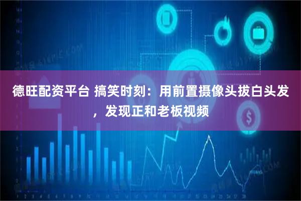 德旺配资平台 搞笑时刻：用前置摄像头拔白头发，发现正和老板视频