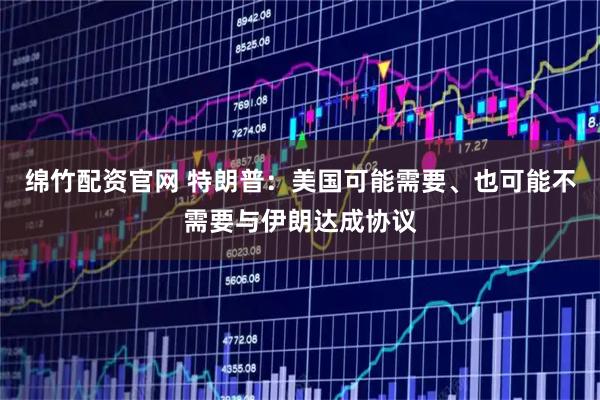 绵竹配资官网 特朗普：美国可能需要、也可能不需要与伊朗达成协议