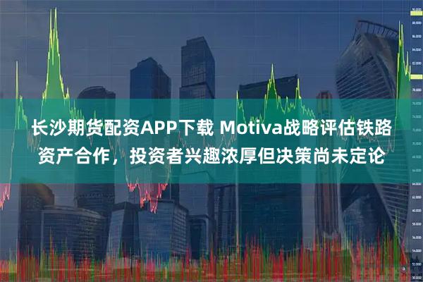 长沙期货配资APP下载 Motiva战略评估铁路资产合作，投资者兴趣浓厚但决策尚未定论